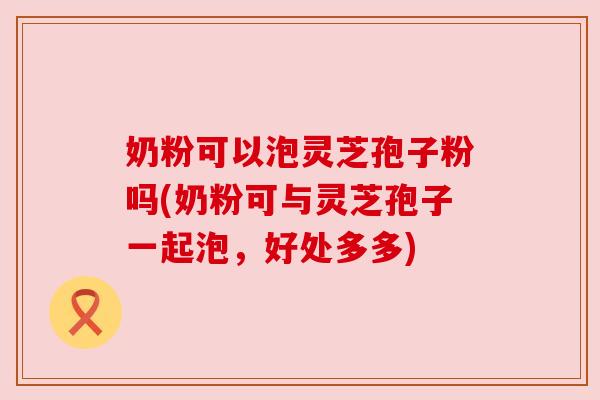 奶粉可以泡灵芝孢子粉吗(奶粉可与灵芝孢子一起泡，好处多多)
