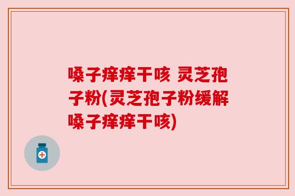 嗓子痒痒干咳 灵芝孢子粉(灵芝孢子粉缓解嗓子痒痒干咳)