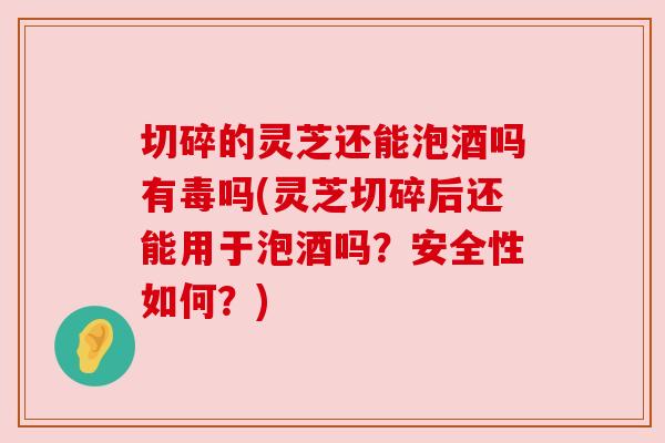 切碎的灵芝还能泡酒吗有毒吗(灵芝切碎后还能用于泡酒吗?安全性如何?)
