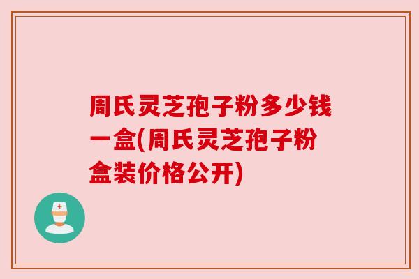 周氏灵芝孢子粉多少钱一盒(周氏灵芝孢子粉盒装价格公开)