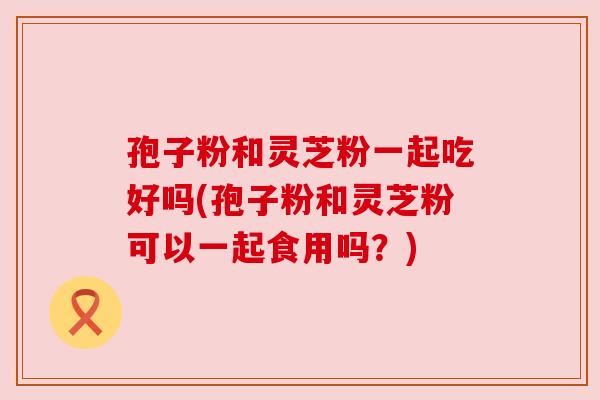 孢子粉和灵芝粉一起吃好吗(孢子粉和灵芝粉可以一起食用吗?)