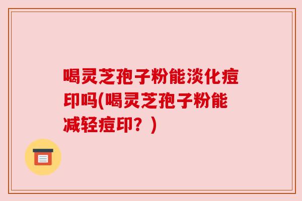 喝灵芝孢子粉能淡化痘印吗(喝灵芝孢子粉能减轻痘印?)