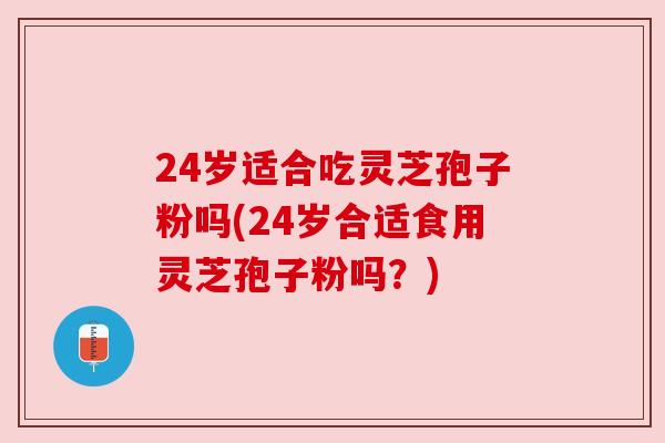24岁适合吃灵芝孢子粉吗(24岁合适食用灵芝孢子粉吗？)