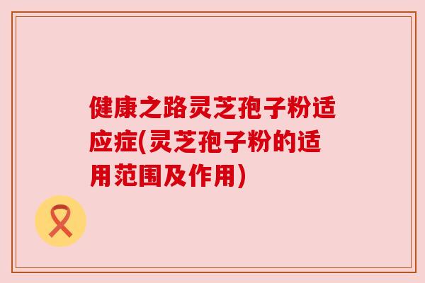 健康之路灵芝孢子粉适应症(灵芝孢子粉的适用范围及作用)