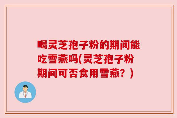 喝灵芝孢子粉的期间能吃雪燕吗(灵芝孢子粉期间可否食用雪燕？)