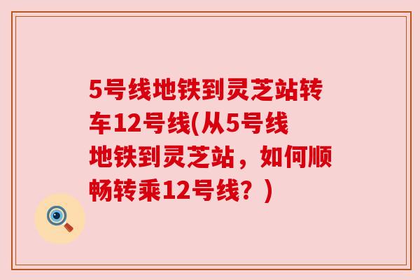 5号线地铁到灵芝站转车12号线(从5号线地铁到灵芝站，如何顺畅转乘12号线？)