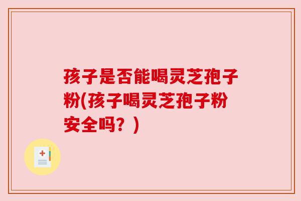 孩子是否能喝灵芝孢子粉(孩子喝灵芝孢子粉安全吗？)