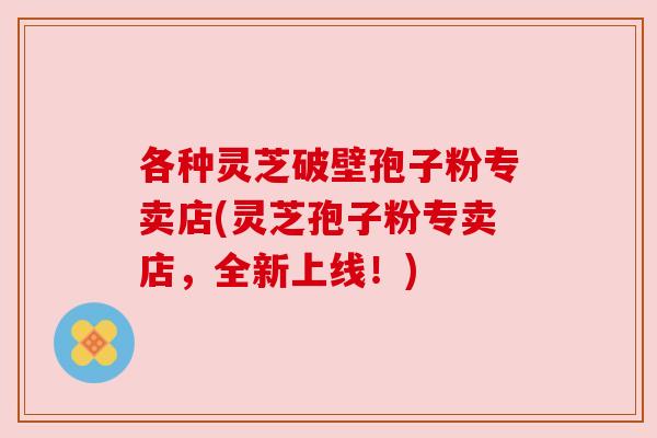 各种灵芝破壁孢子粉专卖店(灵芝孢子粉专卖店,全新上线!)