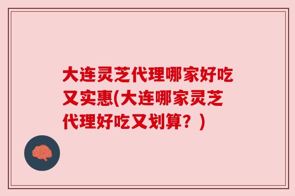 大连灵芝代理哪家好吃又实惠(大连哪家灵芝代理好吃又划算?)