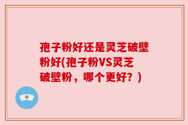 孢子粉好还是灵芝破壁粉好(孢子粉VS灵芝破壁粉,哪个更好?)