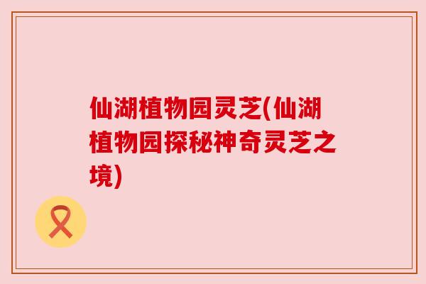 仙湖植物园灵芝(仙湖植物园探秘神奇灵芝之境)