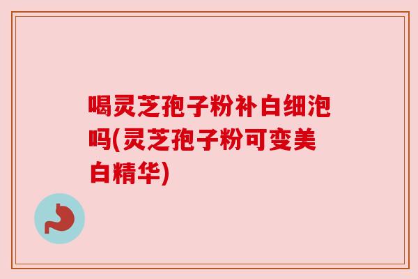 喝灵芝孢子粉补白细泡吗(灵芝孢子粉可变美白精华)