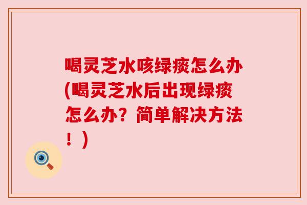 喝灵芝水咳绿痰怎么办(喝灵芝水后出现绿痰怎么办？简单解决方法！)