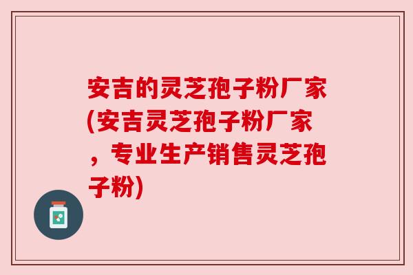 安吉的灵芝孢子粉厂家(安吉灵芝孢子粉厂家,专业生产销售灵芝孢子粉)