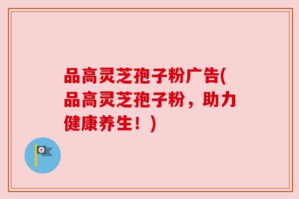 品高灵芝孢子粉广告(品高灵芝孢子粉,助力健康养生!)