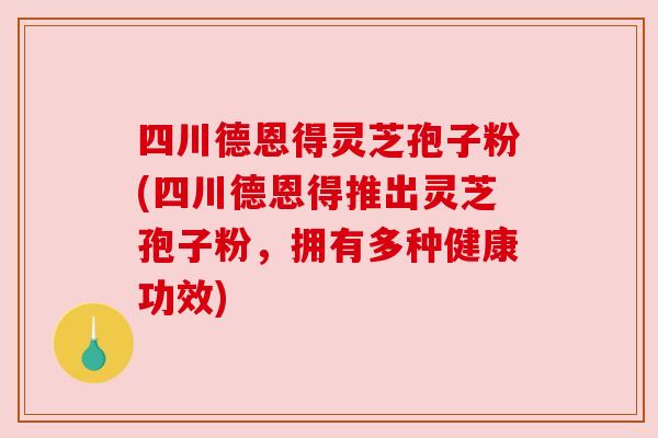 四川德恩得灵芝孢子粉(四川德恩得推出灵芝孢子粉，拥有多种健康功效)
