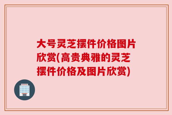 大号灵芝摆件价格图片欣赏(高贵典雅的灵芝摆件价格及图片欣赏)