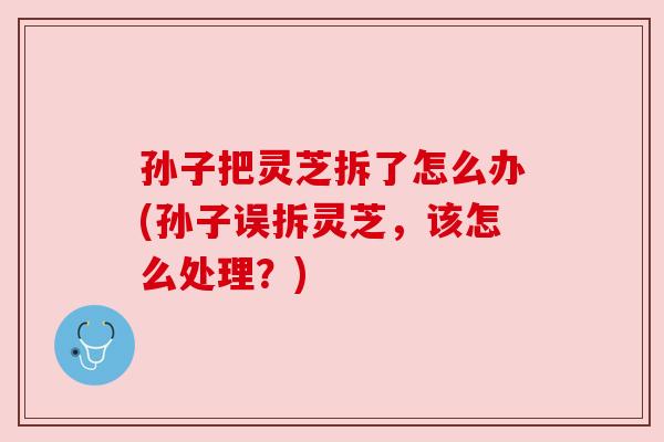 孙子把灵芝拆了怎么办(孙子误拆灵芝,该怎么处理?)