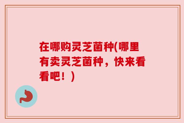 在哪购灵芝菌种(哪里有卖灵芝菌种，快来看看吧！)