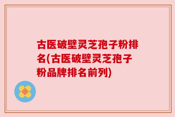 古医破壁灵芝孢子粉排名(古医破壁灵芝孢子粉品牌排名前列)