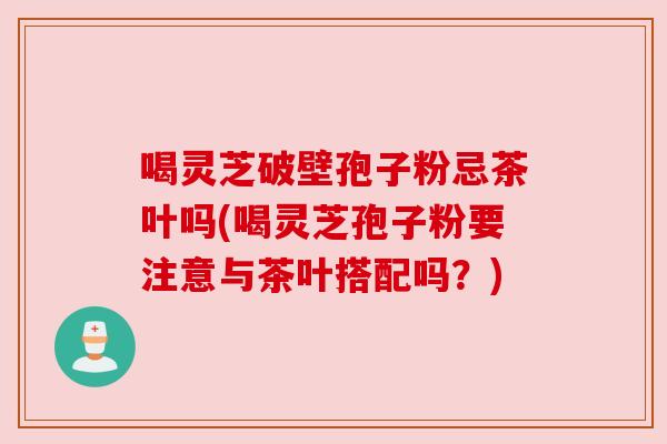 喝灵芝破壁孢子粉忌茶叶吗(喝灵芝孢子粉要注意与茶叶搭配吗？)