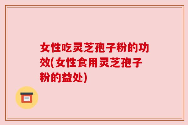 女性吃灵芝孢子粉的功效(女性食用灵芝孢子粉的益处)