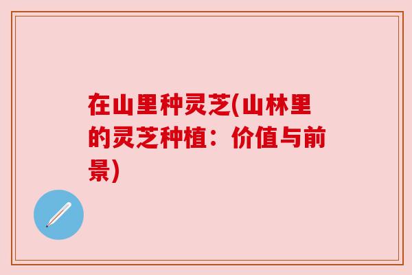 在山里种灵芝(山林里的灵芝种植:价值与前景)
