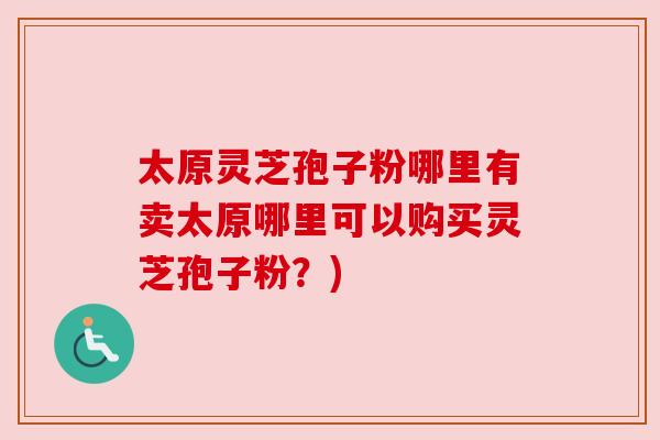 太原灵芝孢子粉哪里有卖太原哪里可以购买灵芝孢子粉?)