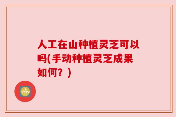 人工在山种植灵芝可以吗(手动种植灵芝成果如何?)