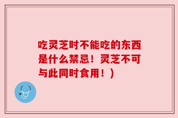 吃灵芝时不能吃的东西是什么禁忌！灵芝不可与此同时食用！)