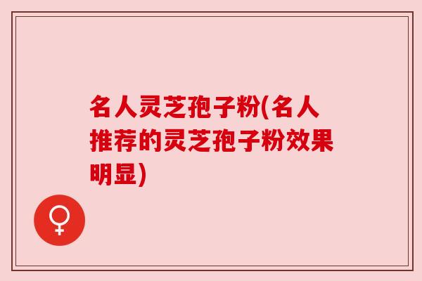 名人灵芝孢子粉(名人推荐的灵芝孢子粉效果明显)
