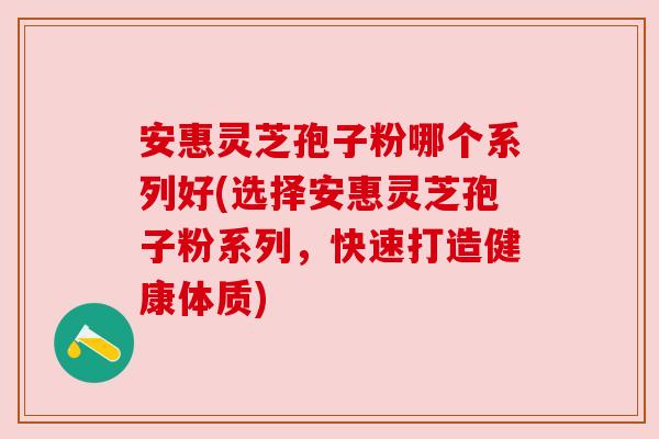 安惠灵芝孢子粉哪个系列好(选择安惠灵芝孢子粉系列，快速打造健康体质)