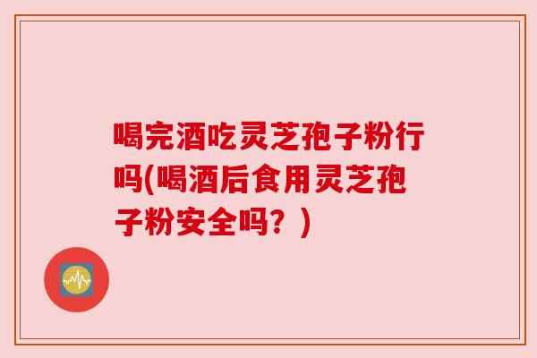 喝完酒吃灵芝孢子粉行吗(喝酒后食用灵芝孢子粉安全吗?)