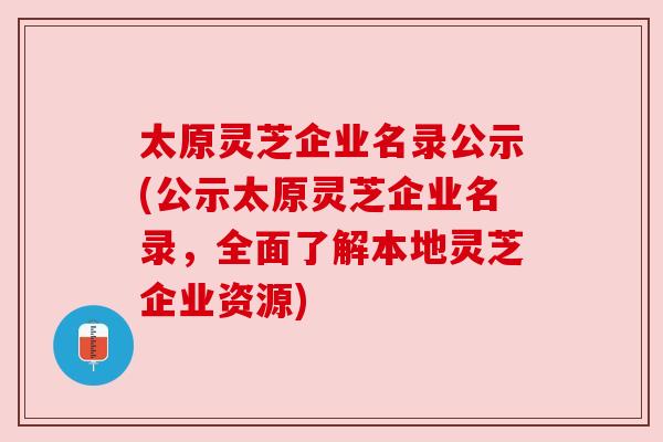 太原灵芝企业名录公示(公示太原灵芝企业名录,全面了解本地灵芝企业资源)
