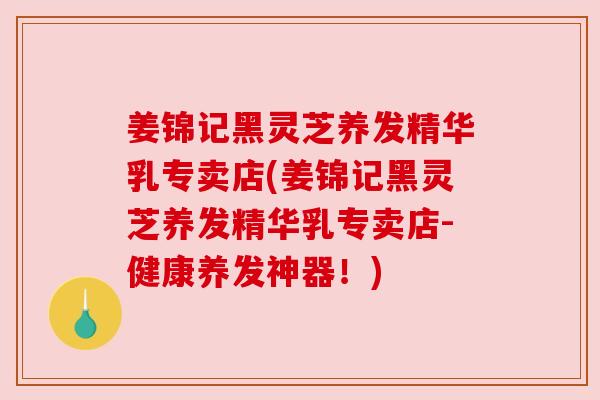 姜锦记黑灵芝养发精华乳专卖店(姜锦记黑灵芝养发精华乳专卖店-健康养发神器!)