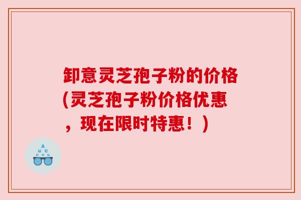 卸意灵芝孢子粉的价格(灵芝孢子粉价格优惠，现在限时特惠！)
