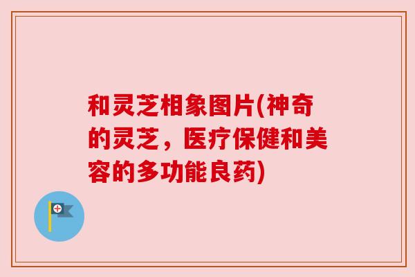 和灵芝相象图片(神奇的灵芝，医疗保健和美容的多功能良药)