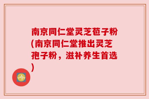 南京同仁堂灵芝苞子粉(南京同仁堂推出灵芝孢子粉,滋补养生首选)