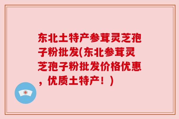 东北土特产参茸灵芝孢子粉批发(东北参茸灵芝孢子粉批发价格优惠,优质土特产!)