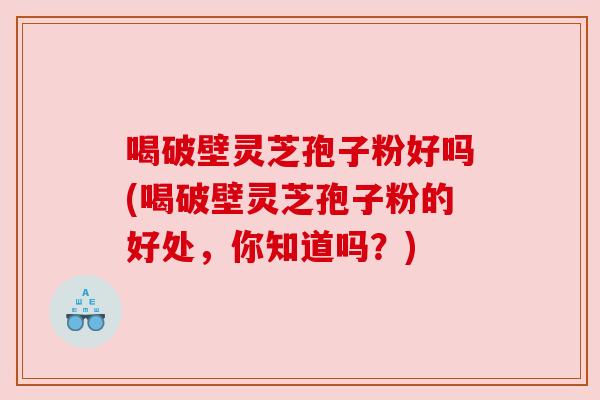 喝破壁灵芝孢子粉好吗(喝破壁灵芝孢子粉的好处,你知道吗?)