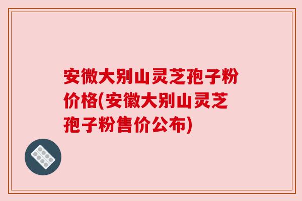 安微大别山灵芝孢子粉价格(安徽大别山灵芝孢子粉售价公布)