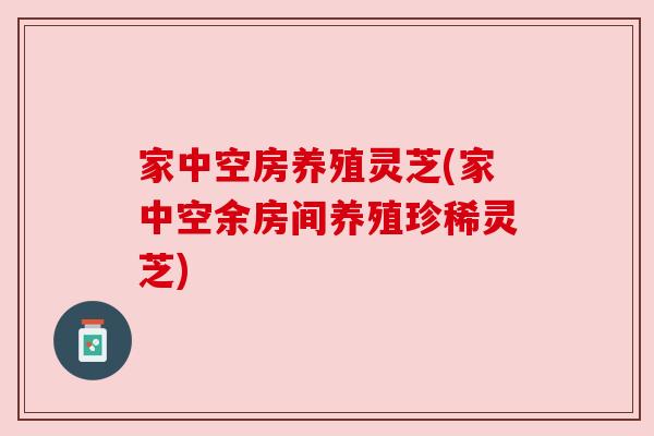 家中空房养殖灵芝(家中空余房间养殖珍稀灵芝)