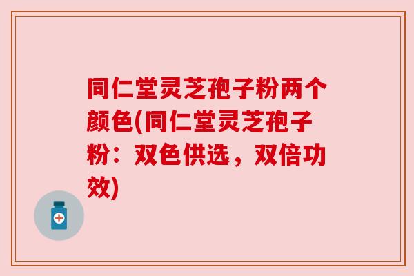 同仁堂灵芝孢子粉两个颜色(同仁堂灵芝孢子粉：双色供选，双倍功效)