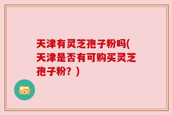天津有灵芝孢子粉吗(天津是否有可购买灵芝孢子粉?)