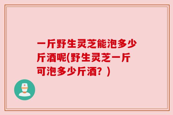一斤野生灵芝能泡多少斤酒呢(野生灵芝一斤可泡多少斤酒?)