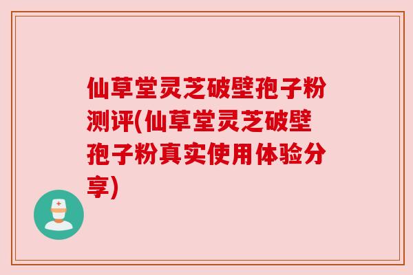 仙草堂灵芝破壁孢子粉测评(仙草堂灵芝破壁孢子粉真实使用体验分享)