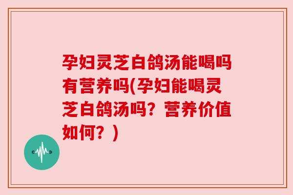 孕妇灵芝白鸽汤能喝吗有营养吗(孕妇能喝灵芝白鸽汤吗？营养价值如何？)