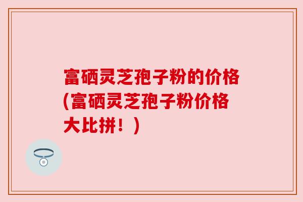富硒灵芝孢子粉的价格(富硒灵芝孢子粉价格大比拼!)