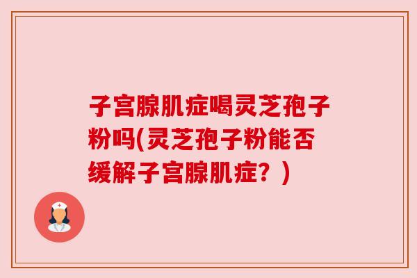 子宫腺肌症喝灵芝孢子粉吗(灵芝孢子粉能否缓解子宫腺肌症?)