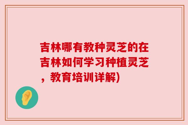 吉林哪有教种灵芝的在吉林如何学习种植灵芝,教育培训详解)